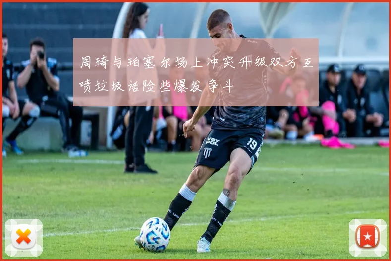 周琦与珀塞尔场上冲突升级双方互喷垃圾话险些爆发争斗