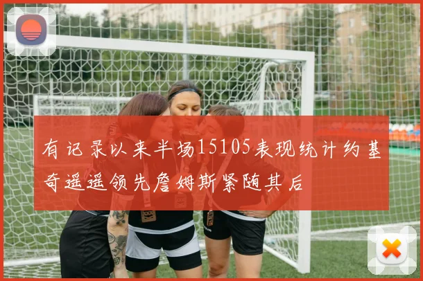 有记录以来半场15105表现统计约基奇遥遥领先詹姆斯紧随其后