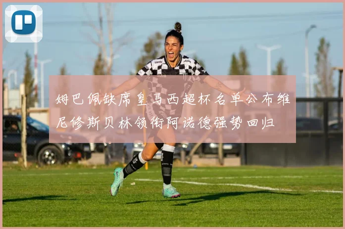 姆巴佩缺席皇马西超杯名单公布维尼修斯贝林领衔阿诺德强势回归
