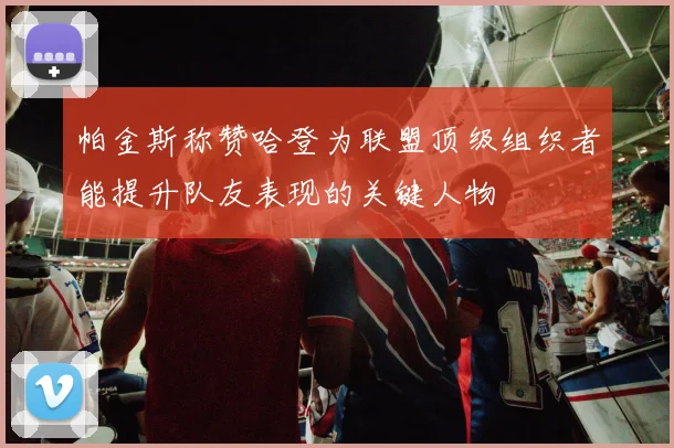 帕金斯称赞哈登为联盟顶级组织者能提升队友表现的关键人物