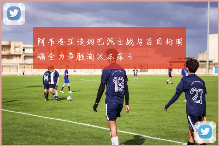 阿韦洛亚谈姆巴佩出战与否目标明确全力争胜淘汰本菲卡