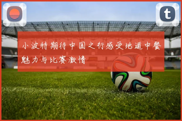 小波特期待中国之行感受地道中餐魅力与比赛激情
