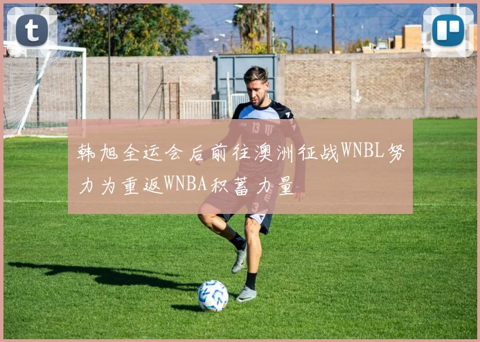 韩旭全运会后前往澳洲征战WNBL努力为重返WNBA积蓄力量