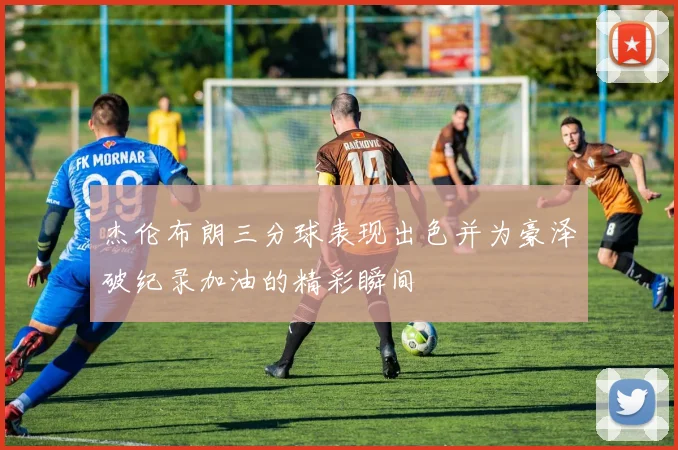 杰伦布朗三分球表现出色并为豪泽破纪录加油的精彩瞬间