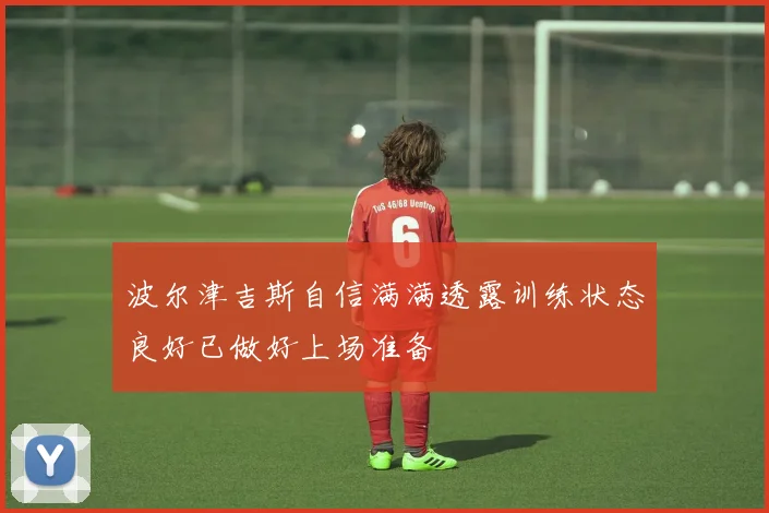波尔津吉斯自信满满透露训练状态良好已做好上场准备
