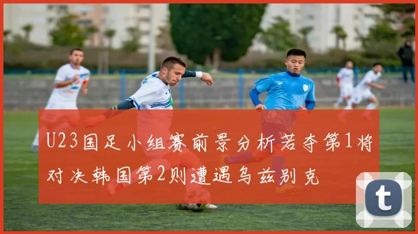 U23国足小组赛前景分析若夺第1将对决韩国第2则遭遇乌兹别克