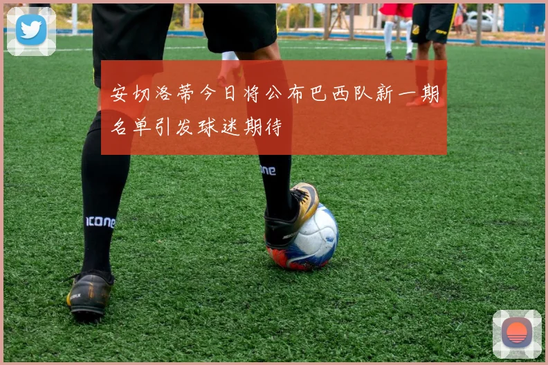 安切洛蒂今日将公布巴西队新一期名单引发球迷期待