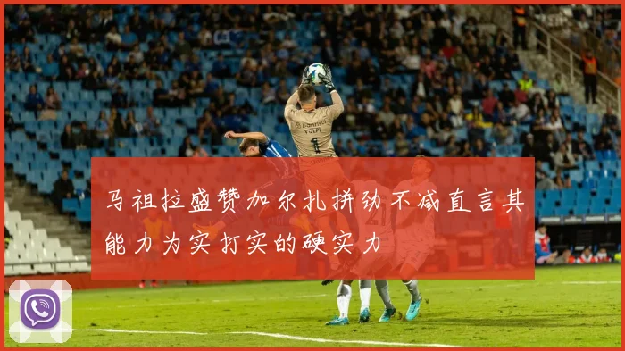 马祖拉盛赞加尔扎拼劲不减直言其能力为实打实的硬实力