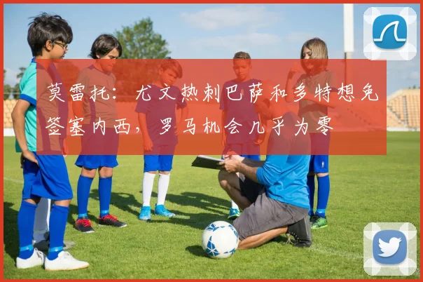 莫雷托：尤文热刺巴萨和多特想免签塞内西，罗马机会几乎为零