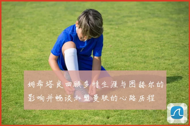 姆希塔良回顾多特生涯与图赫尔的影响并畅谈加盟曼联的心路历程
