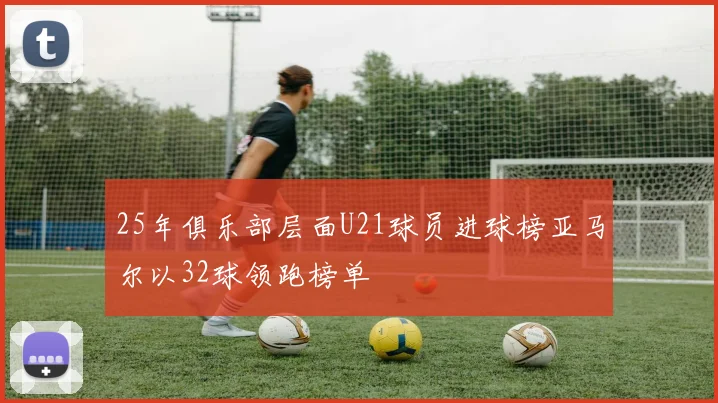 25年俱乐部层面U21球员进球榜亚马尔以32球领跑榜单