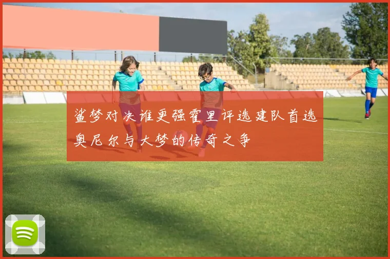 鲨梦对决谁更强霍里评选建队首选奥尼尔与大梦的传奇之争