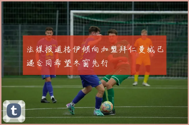 法媒报道格伊倾向加盟拜仁曼城已递合同希望冬窗先行