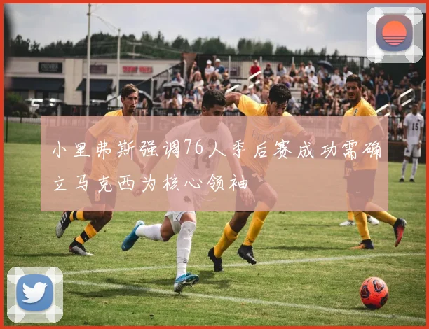 小里弗斯强调76人季后赛成功需确立马克西为核心领袖