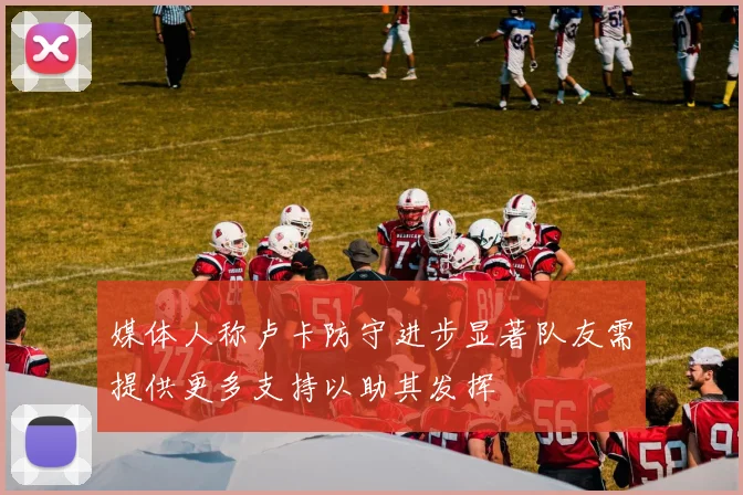 媒体人称卢卡防守进步显著队友需提供更多支持以助其发挥