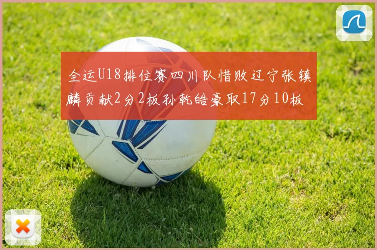 全运U18排位赛四川队惜败辽宁张镇麟贡献2分2板孙乾皓豪取17分10板7助攻