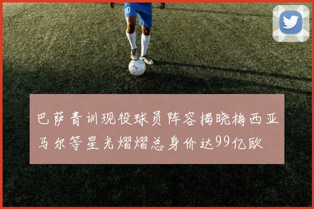 巴萨青训现役球员阵容揭晓梅西亚马尔等星光熠熠总身价达99亿欧