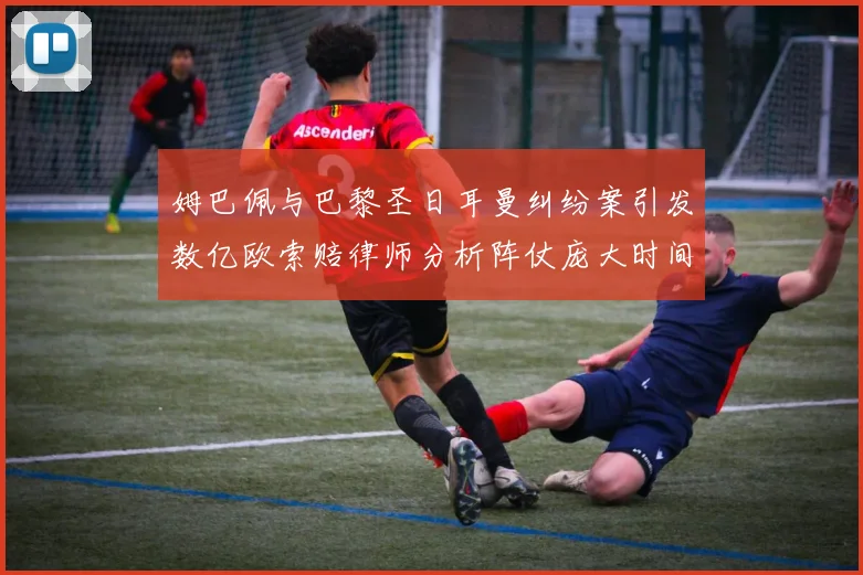 姆巴佩与巴黎圣日耳曼纠纷案引发数亿欧索赔律师分析阵仗庞大时间漫长