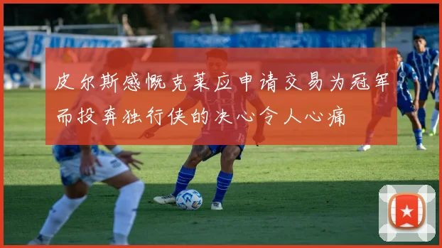 皮尔斯感慨克莱应申请交易为冠军而投奔独行侠的决心令人心痛