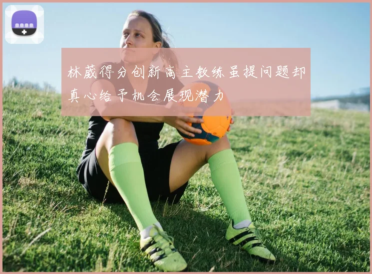 林葳得分创新高主教练虽提问题却真心给予机会展现潜力