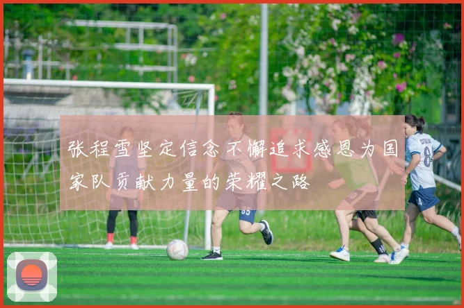 张程雪坚定信念不懈追求感恩为国家队贡献力量的荣耀之路