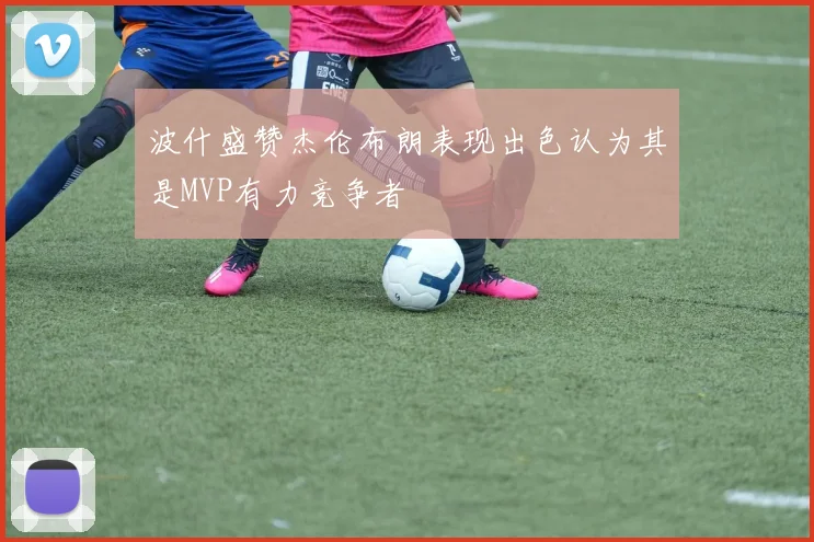 波什盛赞杰伦布朗表现出色认为其是MVP有力竞争者