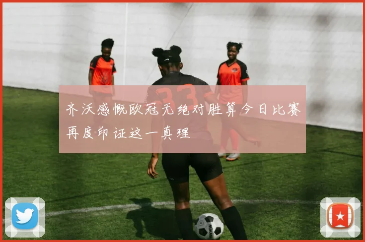 齐沃感慨欧冠无绝对胜算今日比赛再度印证这一真理