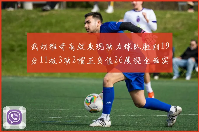 武切维奇高效表现助力球队胜利19分11板3助2帽正负值26展现全面实力