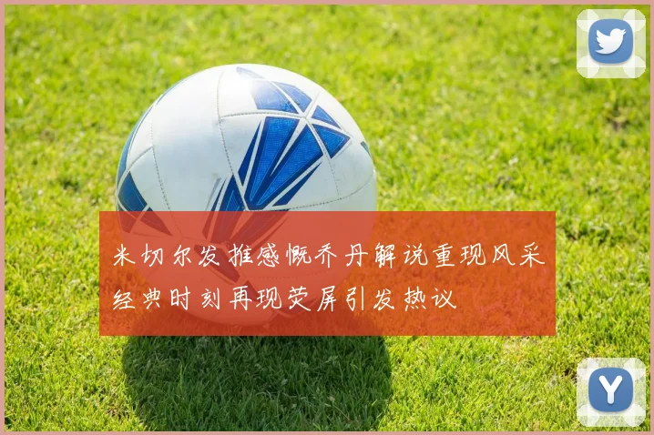 米切尔发推感慨乔丹解说重现风采经典时刻再现荧屏引发热议