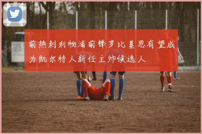 前热刺利物浦前锋罗比基恩有望成为凯尔特人新任主帅候选人