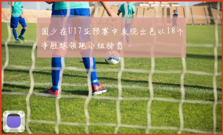 国少在U17亚预赛中表现出色以18个净胜球领跑小组榜首