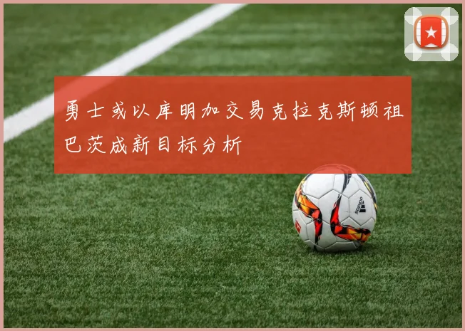 勇士或以库明加交易克拉克斯顿祖巴茨成新目标分析