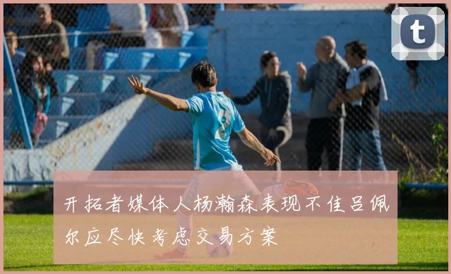 开拓者媒体人杨瀚森表现不佳吕佩尔应尽快考虑交易方案