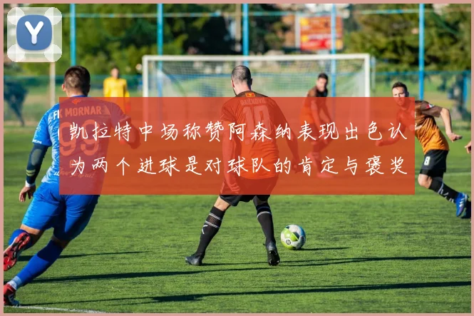 凯拉特中场称赞阿森纳表现出色认为两个进球是对球队的肯定与褒奖