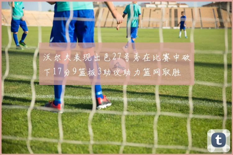 沃尔夫表现出色27号秀在比赛中砍下17分9篮板3助攻助力篮网取胜