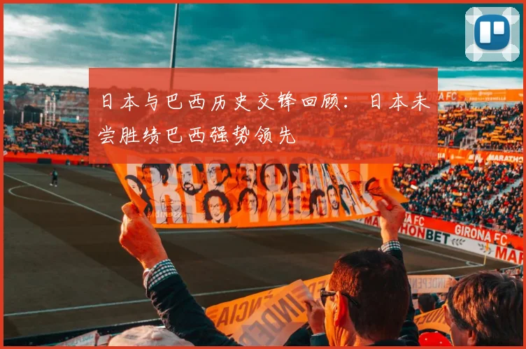 日本与巴西历史交锋回顾：日本未尝胜绩巴西强势领先