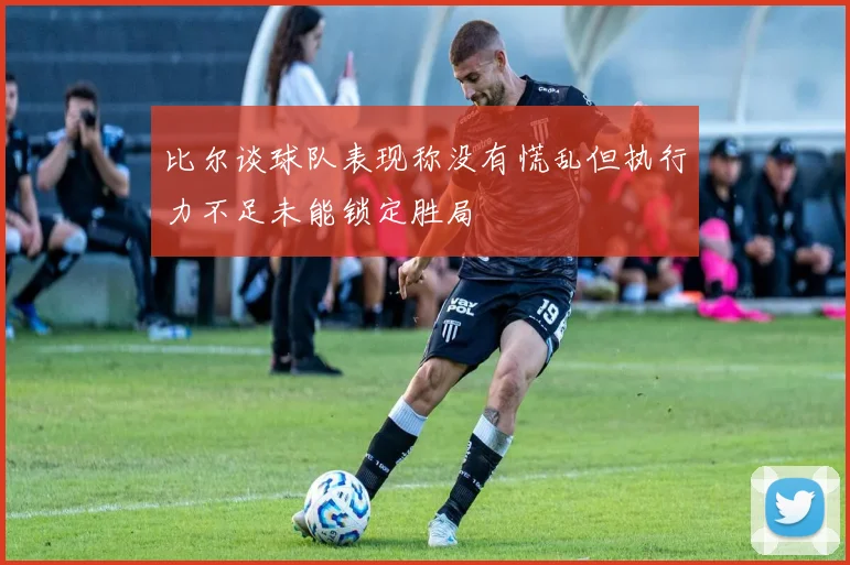比尔谈球队表现称没有慌乱但执行力不足未能锁定胜局