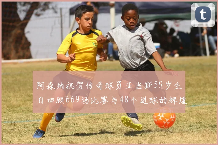 阿森纳祝贺传奇球员亚当斯59岁生日回顾669场比赛与48个进球的辉煌历程