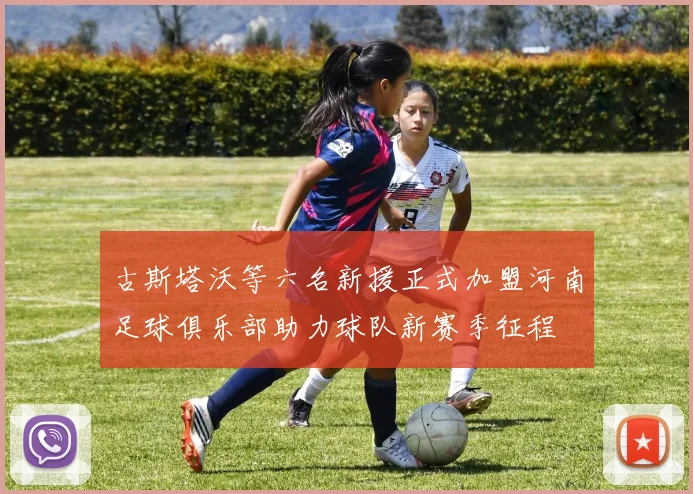 古斯塔沃等六名新援正式加盟河南足球俱乐部助力球队新赛季征程