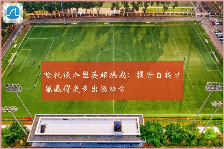 哈托谈加盟英超挑战：提升自我才能赢得更多出场机会