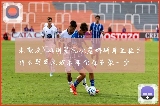 米勒谈NBA明星现状詹姆斯库里杜兰特东契奇文班和布伦森齐聚一堂